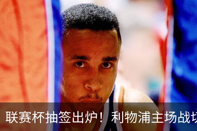 联赛杯抽签出炉！利物浦主场战切尔西，阿隆索带队杀回安菲尔德
